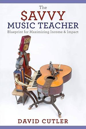 The Savvy Music Teacher: Blueprint for Maximizing Income & Impact by David Cutler, David Cutler