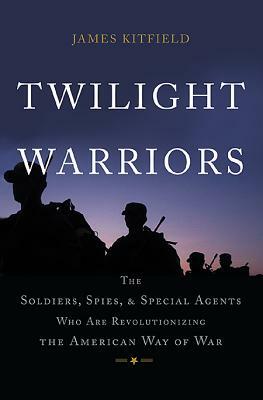 Twilight Warriors: The Soldiers, Spies, and Special Agents Who Are Revolutionizing the American Way of War by James Kitfield