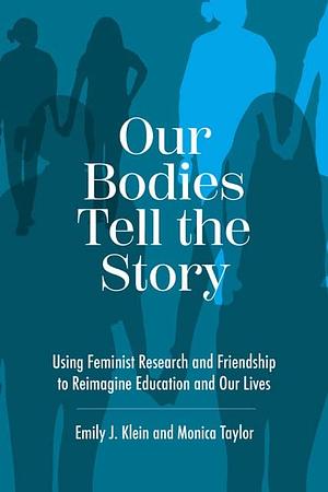 Our Bodies Tell the Story: Using Feminist Research and Friendship to Reimagine Education and Our Lives by Emily J. Klein, Monica Taylor