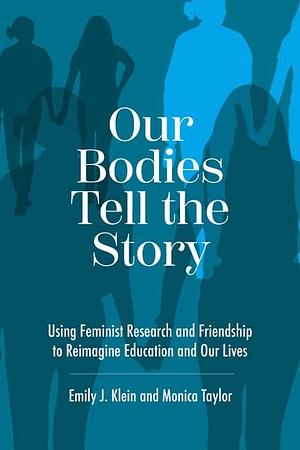 Our Bodies Tell the Story: Using Feminist Research and Friendship to Reimagine Education and Our Lives by Monica Taylor, Emily J. Klein