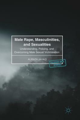 Male Rape, Masculinities, and Sexualities: Understanding, Policing, and Overcoming Male Sexual Victimisation by Aliraza Javaid