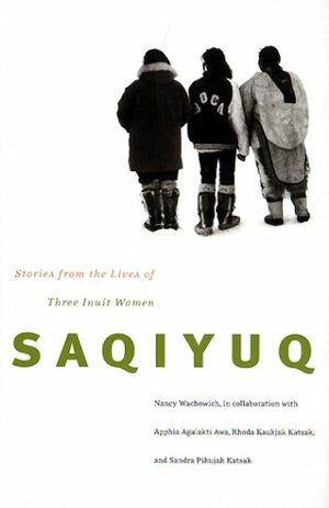 Saqiyuq: Stories from the Lives of Three Inuit Women by Sandra Pikujak Katsak, Apphia Agalakti Awa, Rhoda Kaukjak Katsak, Nancy Wachowich