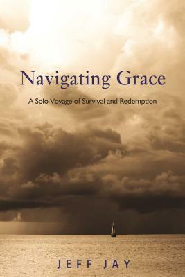 Navigating Grace: A Solo Voyage of Survival and Redemption by Jeff Jay