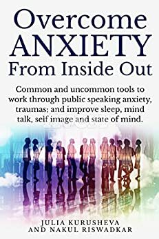 Overcome Anxiety from Inside Out: Common and uncommon tools to take charge of public speaking anxiety, traumas, sleep, self image and self talk. by Julia Kurusheva, Nakul Riswadkar