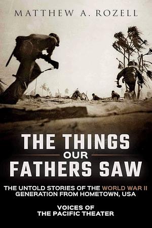 The Things Our Fathers Saw—The Untold Stories of the World War II Generation From Hometown, USA-Volume I: Voices of the Pacific Theater by Matthew A. Rozell