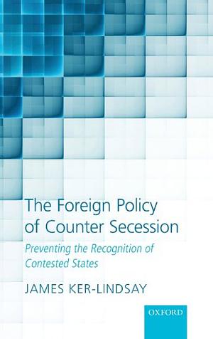 Foreign Policy of Counter Secession: Preventing the Recognition of Contested States by James Ker-Lindsay
