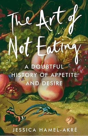 The Art of Not Eating: A Doubtful History of Appetite and Desire by Jessica Hamel-Akré