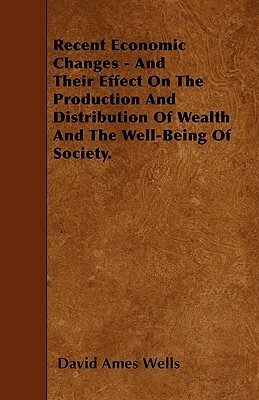 Recent Economic Changes - And Their Effect On The Production And Distribution Of Wealth And The Well-Being Of Society. by David Ames Wells