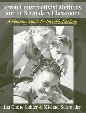 Seven Constructivist Methods for the Secondary Classroom: A Planning Guide for Invisible Teaching by Ina Claire Gabler, Patricia Schroeder