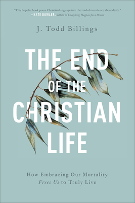 The End of the Christian Life: How Embracing Our Mortality Frees Us to Truly Live by J. Todd Billings