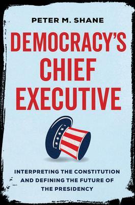 Democracy's Chief Executive: Interpreting the Constitution and Defining the Future of the Presidency by Peter M. Shane