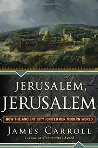 Jerusalem, Jerusalem: How the Ancient City Ignited Our Modern World by James Carroll