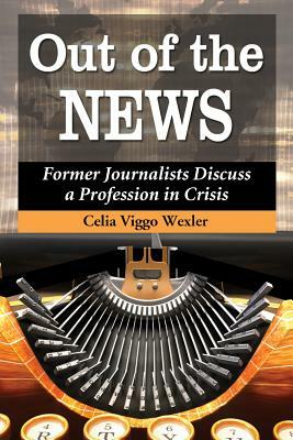 Out of the News: Former Journalists Discuss a Profession in Crisis by Celia Viggo Wexler