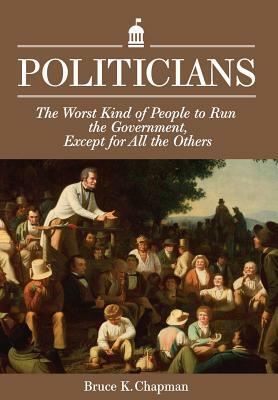 Politicians: The Worst Kind of People to Run the Government, Except for All the Others by Bruce K. Chapman