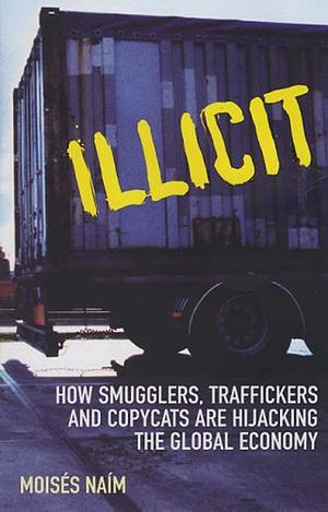 Illicit: How Smugglers, Traffickers and Copycats Are Hijacking the Global Economy by Moisés Naím