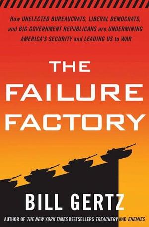 The Failure Factory: How Unelected Bureaucrats, Liberal Democrats, and Big-government Republicans are Undermining America's Security and Leading Us to War by Bill Gertz