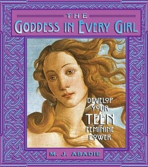 The Goddess in Every Girl: Develop Your Feminine Power by M. J. Abadie