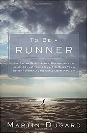 To Be a Runner: How Racing Up Mountains, Running with the Bulls, or Just Taking on a 5-K Makes You a Better Person by Martin Dugard