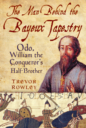The Man Behind the Bayeux Tapestry: Odo, William the Conqueror's Half-Brother by Trevor Rowley