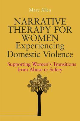 Narrative Therapy for Women Experiencing Domestic Violence: Supporting Women's Transitions from Abuse to Safety by Mary Allen