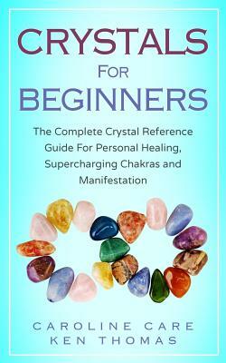 Crystals for Beginners: The Complete Crystal Reference Guide for Personal Healing, Supercharging Chakras and Manifestation by Ken Thomas, Caroline Care