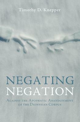 Negating Negation: Against the Apophatic Abandonment of the Dionysian Corpus by Timothy D. Knepper