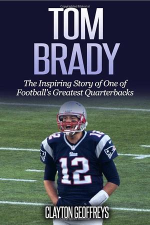 Tom Brady: The Inspiring Story of One of Football's Greatest Quarterbacks by Clayton Geoffreys, Clayton Geoffreys