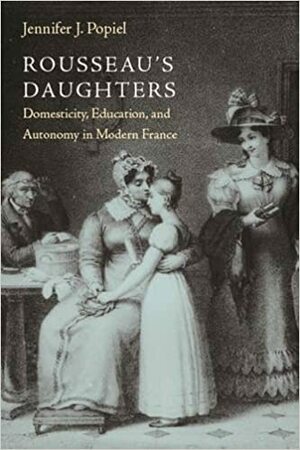Rousseau's Daughters: Domesticity, Education, and Autonomy in Modern France by Jennifer J. Popiel