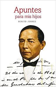 Apuntes Para Mis Hijos : Nueva Edición Paleografiada, Acompañada de Dos Textos Complementarios , Anexo Documental y Glosario by Hector Cuauhtémoc Hernández Silva, Benito Juárez, Benito Juárez