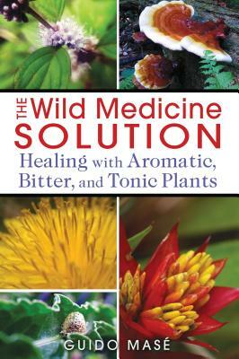 The Wild Medicine Solution: Healing with Aromatic, Bitter, and Tonic Plants by Guido Masé