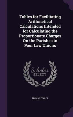 Tables for Facilitating Arithmetical Calculations Intended for Calculating the Proportionate Charges on the Parishes in Poor Law Unions by Thomas Fowler