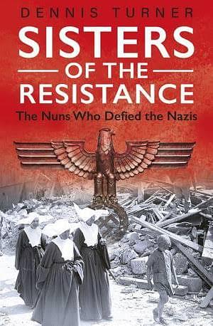 Sisters of the Resistance: The Nuns Who Defied the Nazis by Dennis Turner