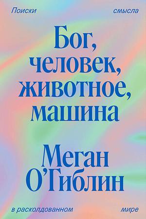 Бог, человек, животное, машина. Поиски смысла в расколдованном мире by Meghan O'Gieblyn