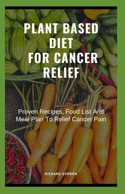 Plant Based Diet for Cancer Relief: Proven Recipes, Food List And Meal Plan To Relief Cancer Pain by Richard Gordon