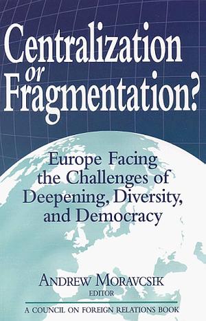 Centralization Or Fragmentation?: Europe Facing the Challenges of Deepening, Diversity, and Democracy by Andrew Moravcsik