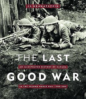 The Last Good War: An Illustrated History of Canada in the Second World War, 1939-1945 by J. L. Granatstein
