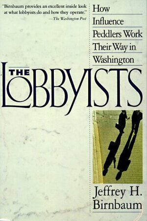 The Lobbyists: How Influence Peddlers Work Their Way in Washington by Jeffrey Birnbaum