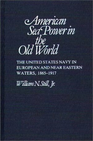 American Sea Power in the Old World: The United States Navy in European and Near Eastern Waters, 1865-1917 by William N. Still Jr.