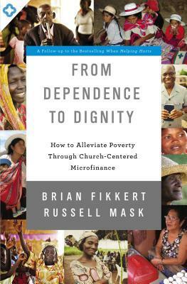 From Dependence to Dignity: How to Alleviate Poverty through Church-Centered Microfinance by Brian Fikkert, Russell Mask