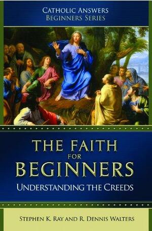 The Faith For Beginners: Understanding the Creeds by Stephen K. Ray, R. Dennis Walters