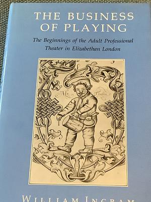 The Business of Playing: The Beginnings of the Adult Professional Theater in Elizabethan London by William Ingram