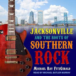 Jacksonville and the Roots of Southern Rock by Michael Ray Fitzgerald