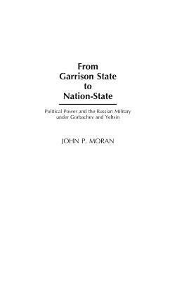 From Garrison State to Nation-State: Political Power and the Russian Military Under Gorbachev and Yeltsin by John Moran