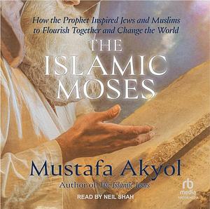 The Islamic Moses: How the Prophet Inspired Jews and Muslims to Flourish Together and Change the World by Mustafa Akyol