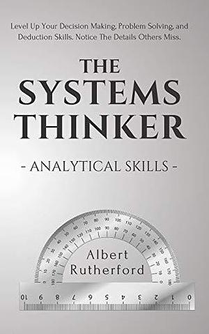 The Systems Thinker - Analytical Skills: Level Up Your Decision Making, Problem Solving, and Deduction Skills. Notice The Details Others Miss. by Albert Rutherford, Albert Rutherford