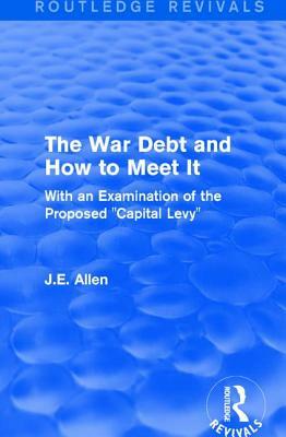 Routledge Revivals: The War Debt and How to Meet It (1919): With an Examination of the Proposed "capital Levy" by J. E. Allen