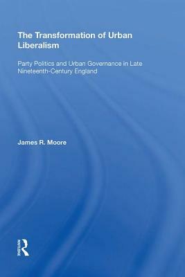 The Transformation of Urban Liberalism: Party Politics and Urban Governance in Late Nineteenth-Century England by James Moore