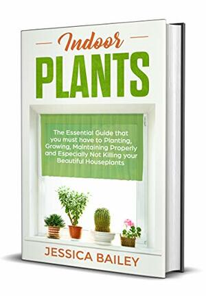 Indoor Plants: The Essential Guide that you must have to Planting, Growing, Maintaining Properly and Especially Not Killing your Beautiful Houseplants by Jessica Bailey