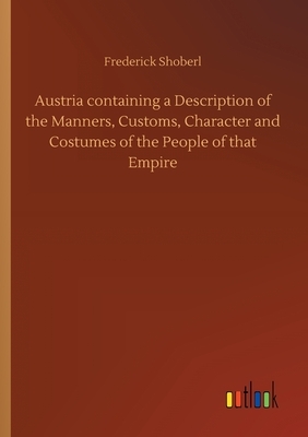 Austria containing a Description of the Manners, Customs, Character and Costumes of the People of that Empire by Frederick Shoberl