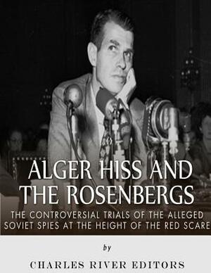 Alger Hiss and the Rosenbergs: The Controversial Trials of the Alleged Soviet Spies at the Height of the Red Scare by Charles River Editors